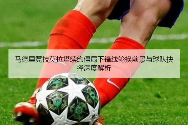 马德里竞技莫拉塔续约僵局下锋线轮换前景与球队抉择深度解析 | kaiyun