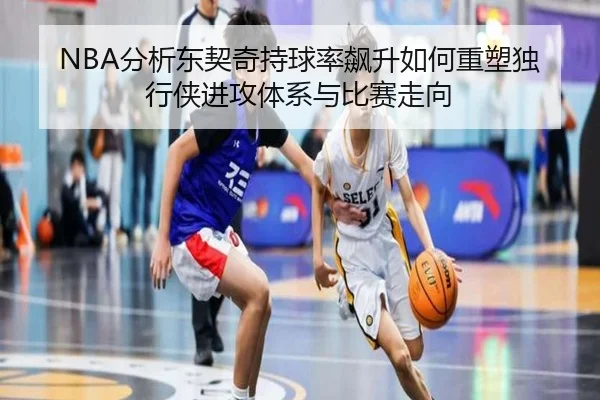 NBA分析东契奇持球率飙升如何重塑独行侠进攻体系与比赛走向 - kaiyun