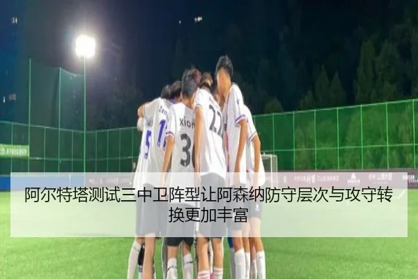 阿尔特塔测试三中卫阵型让阿森纳防守层次与攻守转换更加丰富（kaiyun）